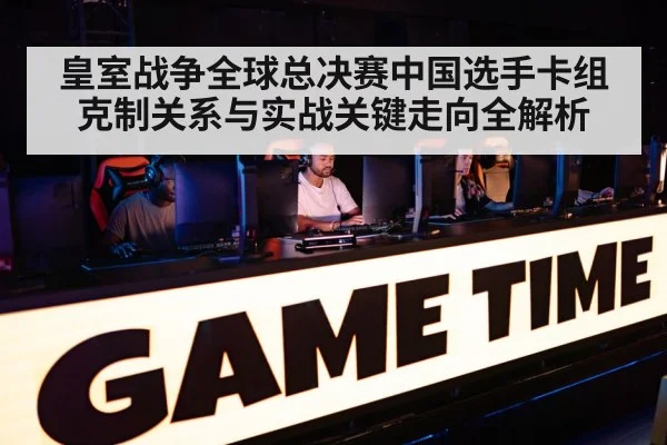 皇室战争全球总决赛中国选手卡组克制关系与实战关键走向全解析