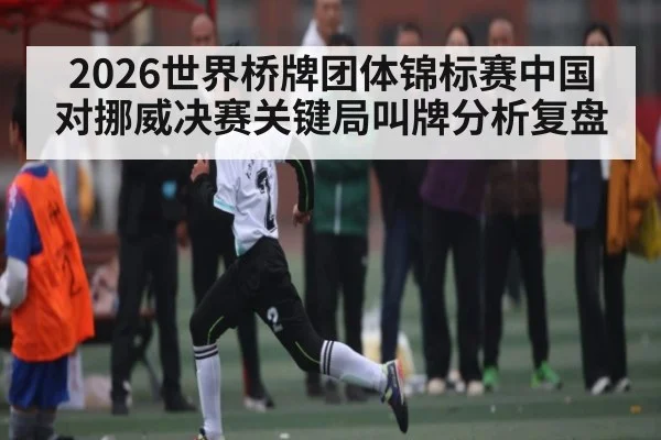 2026世界桥牌团体锦标赛中国对挪威决赛关键局叫牌分析复盘